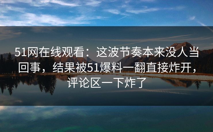 51网在线观看：这波节奏本来没人当回事，结果被51爆料一翻直接炸开，评论区一下炸了