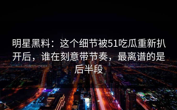 明星黑料：这个细节被51吃瓜重新扒开后，谁在刻意带节奏，最离谱的是后半段