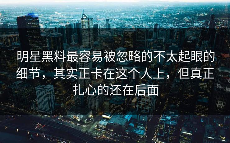 明星黑料最容易被忽略的不太起眼的细节，其实正卡在这个人上，但真正扎心的还在后面