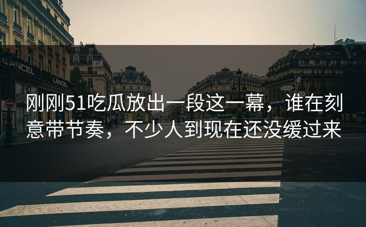 刚刚51吃瓜放出一段这一幕，谁在刻意带节奏，不少人到现在还没缓过来