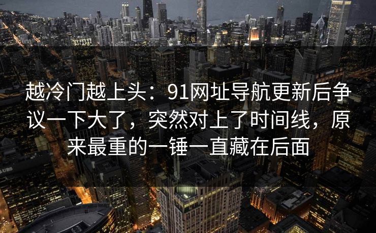 越冷门越上头：91网址导航更新后争议一下大了，突然对上了时间线，原来最重的一锤一直藏在后面