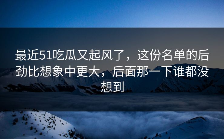 最近51吃瓜又起风了，这份名单的后劲比想象中更大，后面那一下谁都没想到
