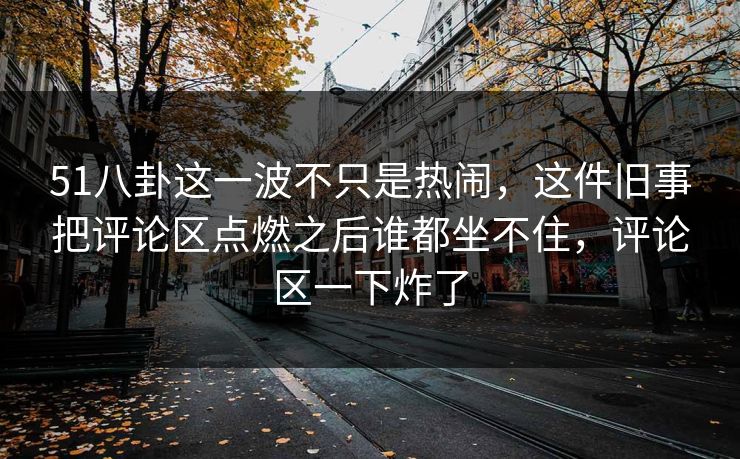 51八卦这一波不只是热闹，这件旧事把评论区点燃之后谁都坐不住，评论区一下炸了