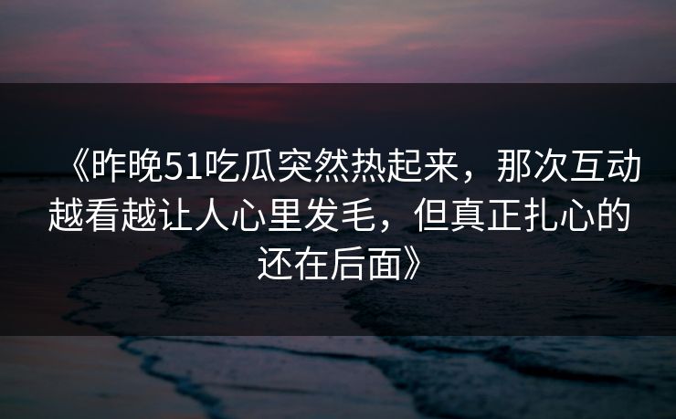 《昨晚51吃瓜突然热起来，那次互动越看越让人心里发毛，但真正扎心的还在后面》