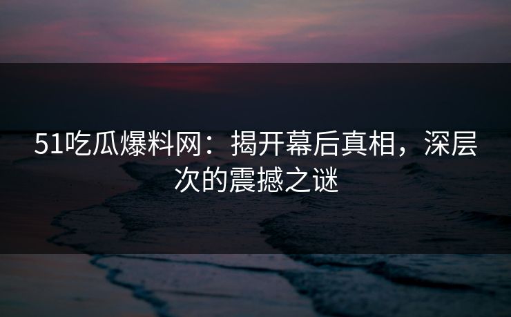 51吃瓜爆料网：揭开幕后真相，深层次的震撼之谜