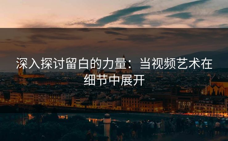 深入探讨留白的力量：当视频艺术在细节中展开