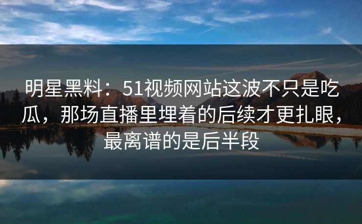 明星黑料：51视频网站这波不只是吃瓜，那场直播里埋着的后续才更扎眼，最离谱的是后半段