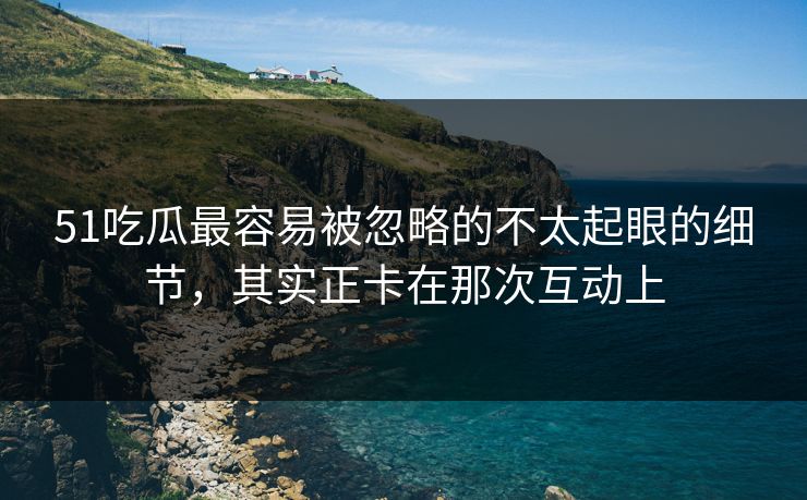 51吃瓜最容易被忽略的不太起眼的细节，其实正卡在那次互动上