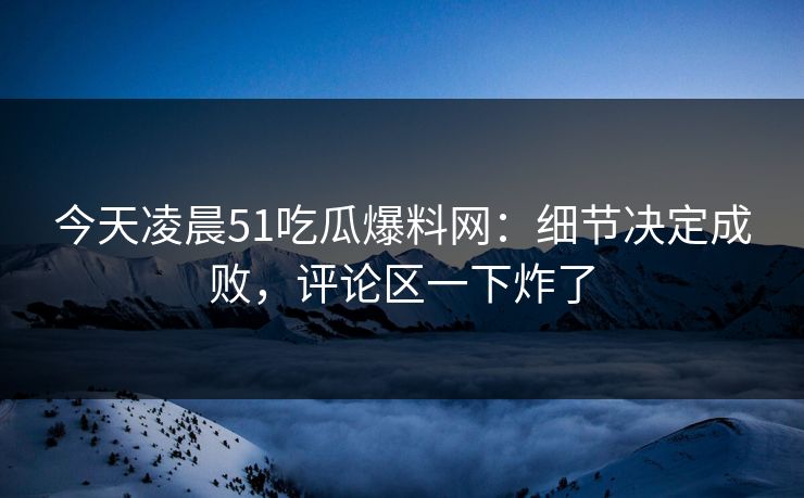 今天凌晨51吃瓜爆料网:细节决定成败,评论区一下炸了