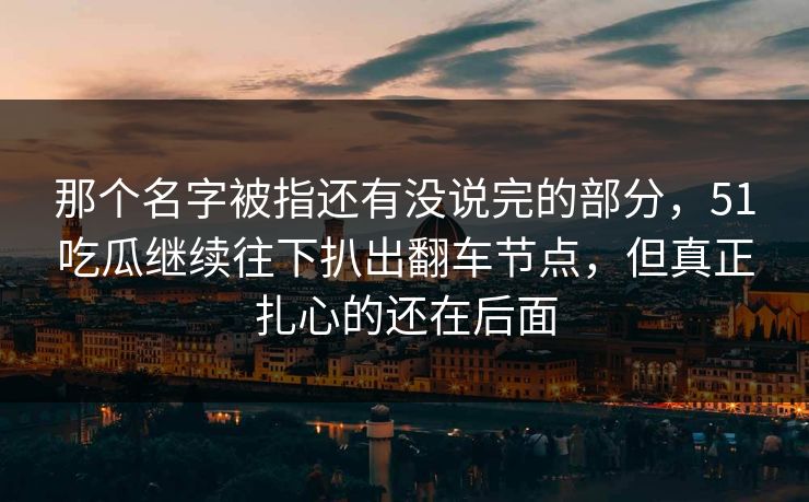 那个名字被指还有没说完的部分,51吃瓜继续往下扒出翻车节点,但真正扎心的还在后面