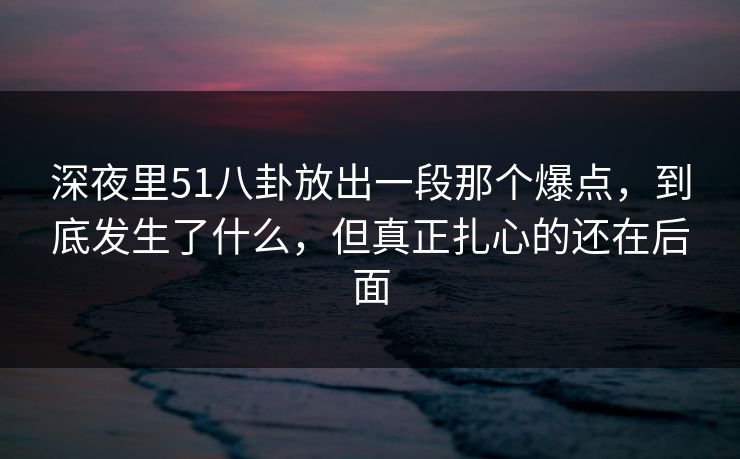 深夜里51八卦放出一段那个爆点,到底发生了什么,但真正扎心的还在后面