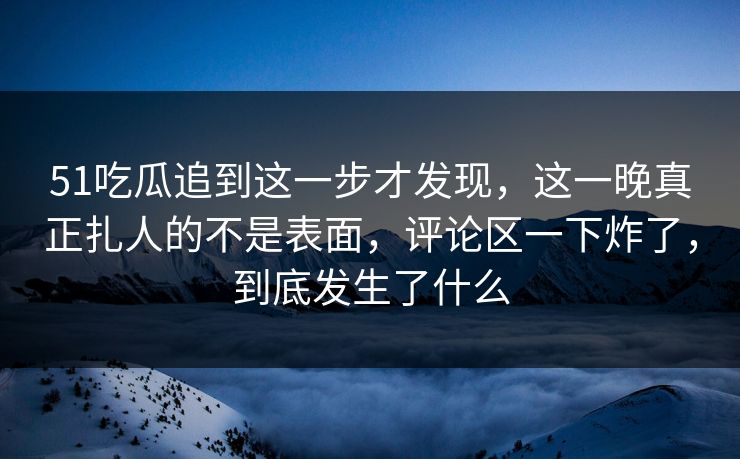 51吃瓜追到这一步才发现，这一晚真正扎人的不是表面，评论区一下炸了，到底发生了什么