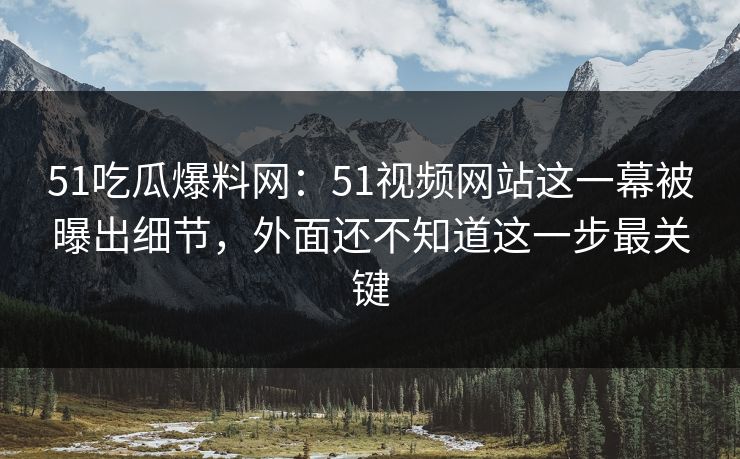 51吃瓜爆料网：51视频网站这一幕被曝出细节，外面还不知道这一步最关键