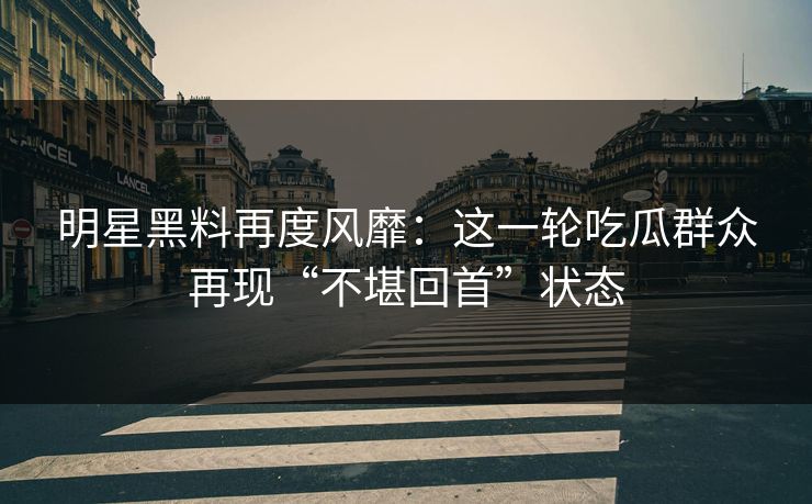 明星黑料再度风靡：这一轮吃瓜群众再现“不堪回首”状态
