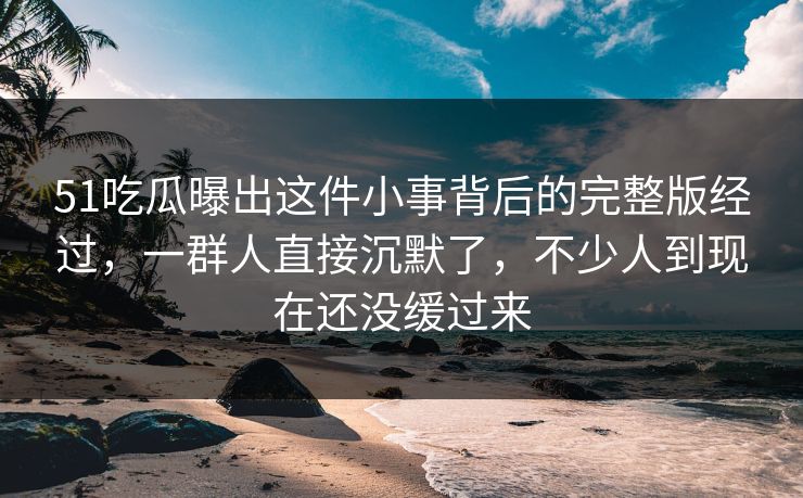 51吃瓜曝出这件小事背后的完整版经过，一群人直接沉默了，不少人到现在还没缓过来