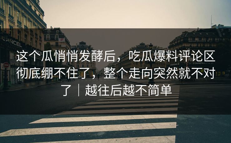 这个瓜悄悄发酵后，吃瓜爆料评论区彻底绷不住了，整个走向突然就不对了｜越往后越不简单