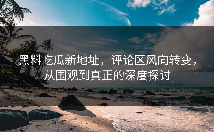 黑料吃瓜新地址，评论区风向转变，从围观到真正的深度探讨