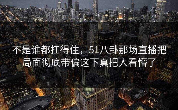 不是谁都扛得住，51八卦那场直播把局面彻底带偏这下真把人看懵了