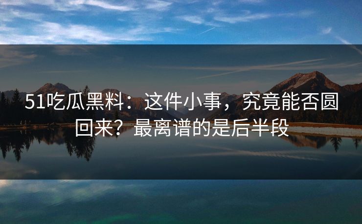 51吃瓜黑料：这件小事，究竟能否圆回来？最离谱的是后半段