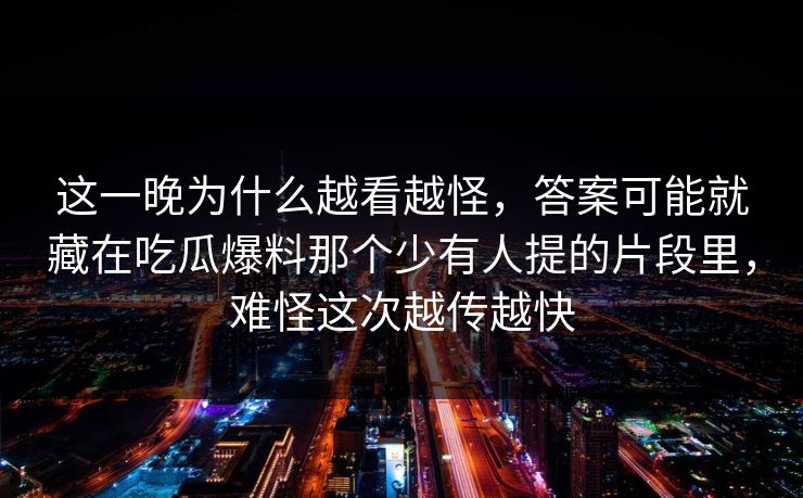这一晚为什么越看越怪，答案可能就藏在吃瓜爆料那个少有人提的片段里，难怪这次越传越快