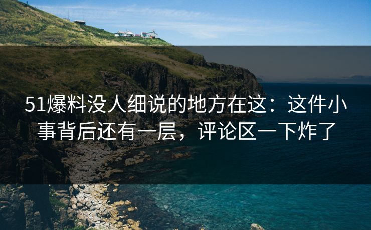 51爆料没人细说的地方在这：这件小事背后还有一层，评论区一下炸了