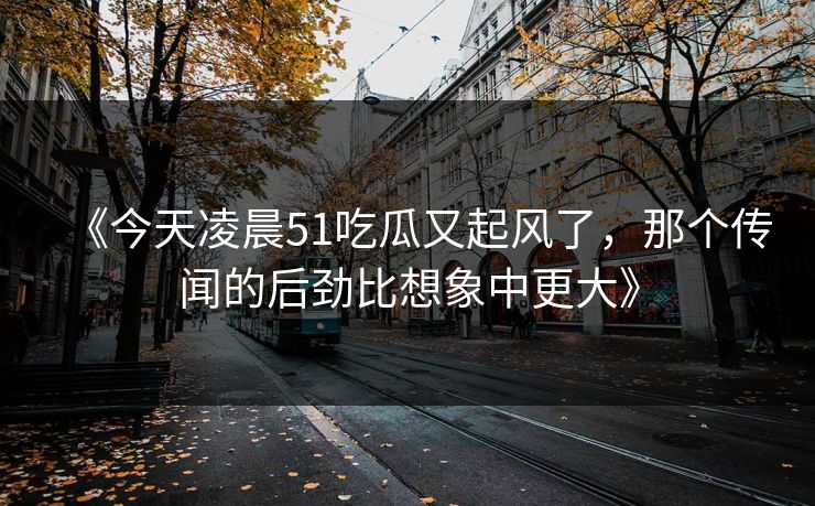 《今天凌晨51吃瓜又起风了,那个传闻的后劲比想象中更大》