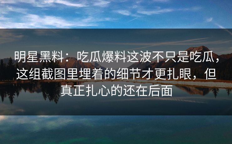 明星黑料：吃瓜爆料这波不只是吃瓜，这组截图里埋着的细节才更扎眼，但真正扎心的还在后面
