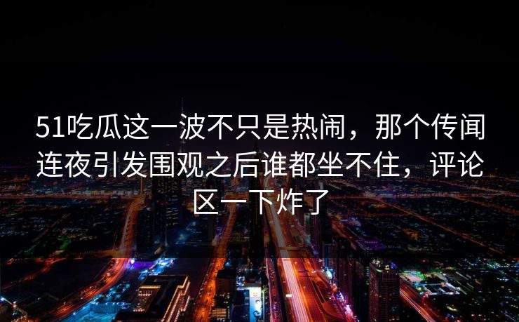 51吃瓜这一波不只是热闹，那个传闻连夜引发围观之后谁都坐不住，评论区一下炸了