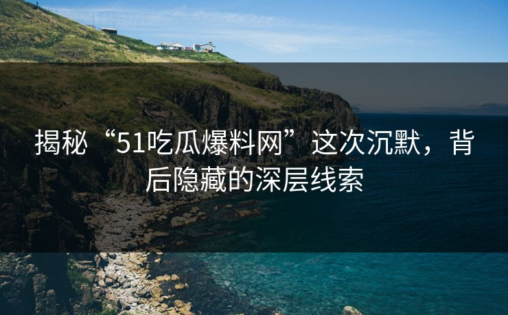 揭秘“51吃瓜爆料网”这次沉默，背后隐藏的深层线索