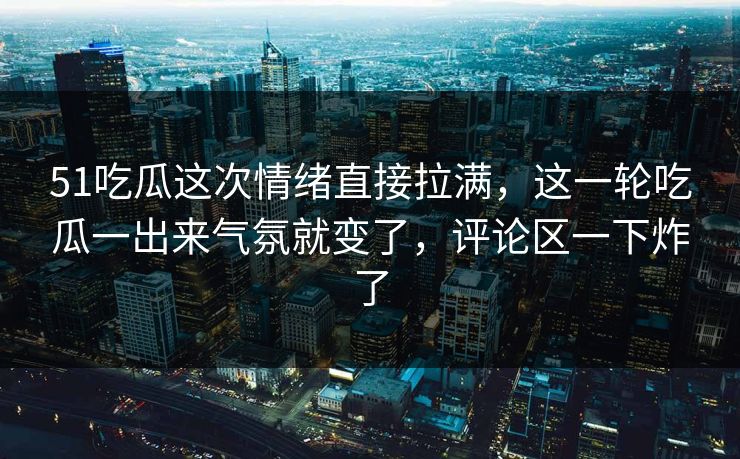 51吃瓜这次情绪直接拉满，这一轮吃瓜一出来气氛就变了，评论区一下炸了
