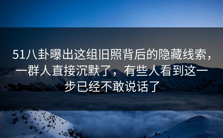 51八卦曝出这组旧照背后的隐藏线索,一群人直接沉默了,有些人看到这一步已经不敢说话了