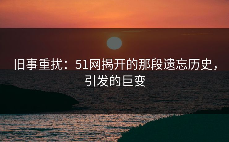 旧事重扰:51网揭开的那段遗忘历史,引发的巨变