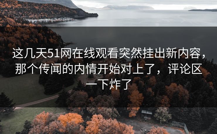 这几天51网在线观看突然挂出新内容，那个传闻的内情开始对上了，评论区一下炸了