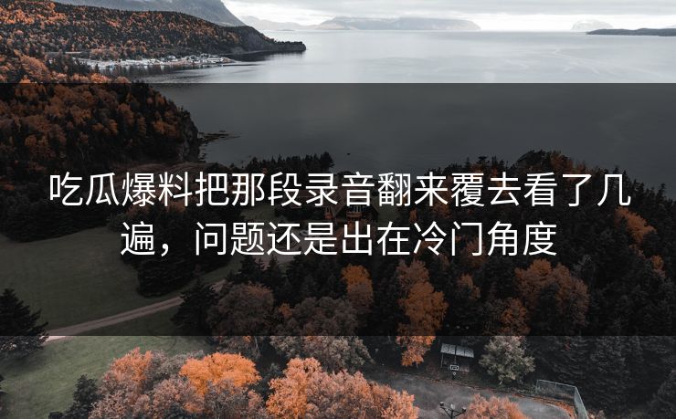 吃瓜爆料把那段录音翻来覆去看了几遍,问题还是出在冷门角度 吃瓜爆料把那段录音翻来覆去看了几遍,问题还是出在冷门角度