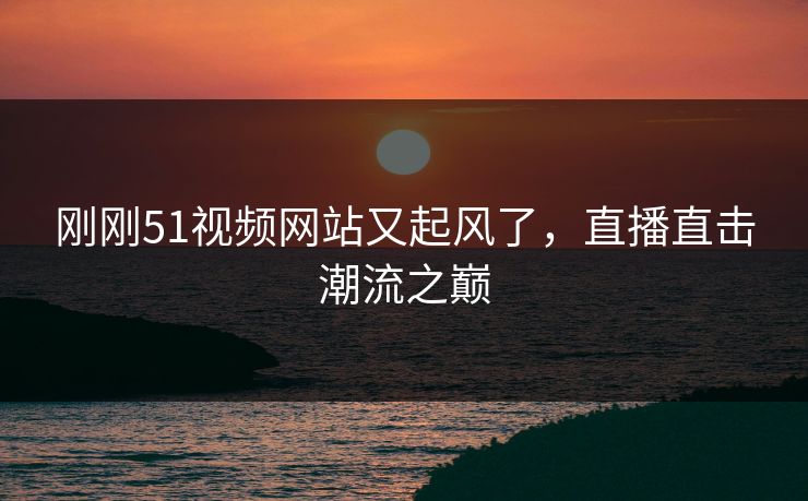 刚刚51视频网站又起风了,直播直击潮流之巅 刚刚51视频网站又起风了,直播直击潮流之巅